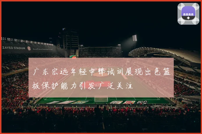 广东宏远年轻中锋试训展现出色篮板保护能力引发广泛关注