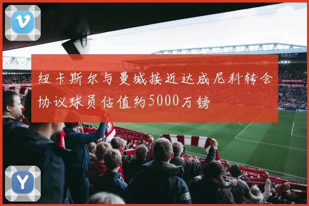 纽卡斯尔与曼城接近达成尼科转会协议球员估值约5000万镑