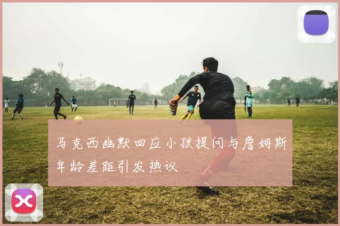 马克西幽默回应小孩提问与詹姆斯年龄差距引发热议