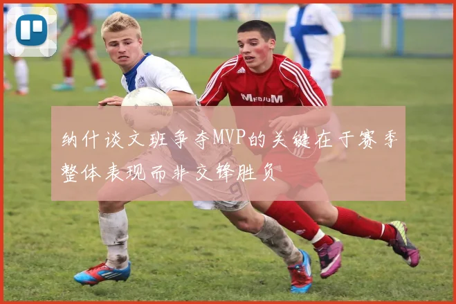 纳什谈文班争夺MVP的关键在于赛季整体表现而非交锋胜负