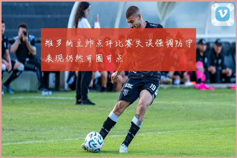 维罗纳主帅点评比赛失误强调防守表现仍然可圈可点