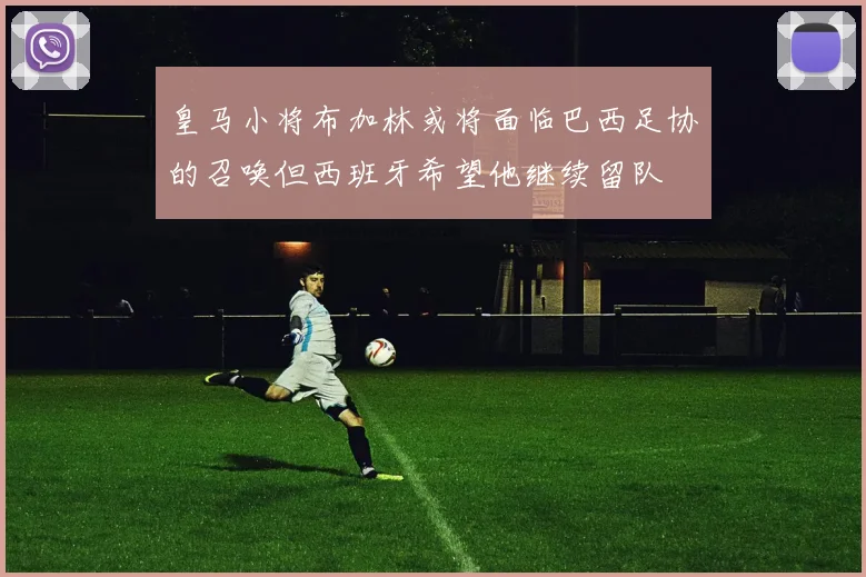 皇马小将布加林或将面临巴西足协的召唤但西班牙希望他继续留队