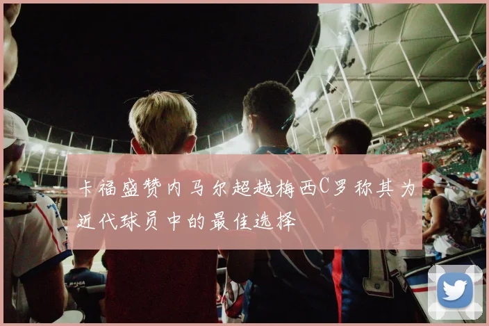 卡福盛赞内马尔超越梅西C罗称其为近代球员中的最佳选择