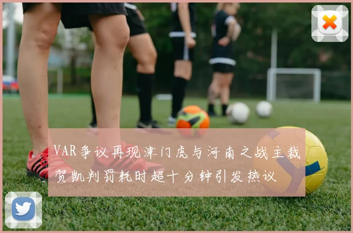 VAR争议再现津门虎与河南之战主裁贺凯判罚耗时超十分钟引发热议