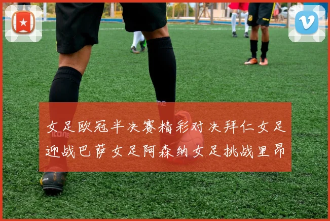 女足欧冠半决赛精彩对决拜仁女足迎战巴萨女足阿森纳女足挑战里昂女足
