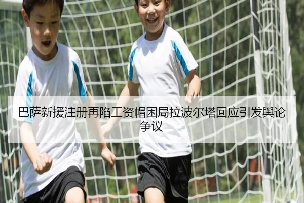 巴萨新援注册再陷工资帽困局拉波尔塔回应引发舆论争议