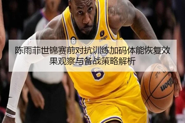 陈雨菲世锦赛前对抗训练加码体能恢复效果观察与备战策略解析